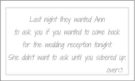 Last night they wanted Ann to ask you if you wanted to come back for the wedding reception tonight. She didn't want to ask until you sobered up.