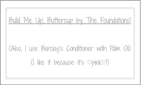 Build Me Up Buttercup by the Foundations! (Also, I use Barclay's Conditioner with Palm Oil. I like it because it's pink!)