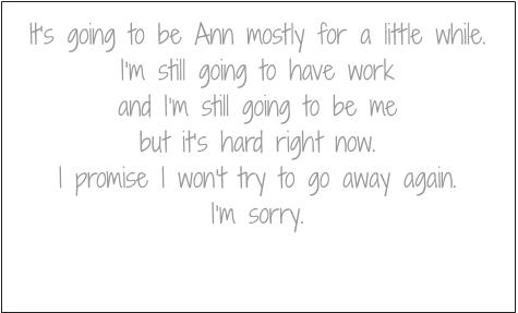 It's going to be Ann mostly for a little while. I'm still going to have work and I'm still going to be me but it's hard right now. I promise I won't try to go away again. I'm sorry.