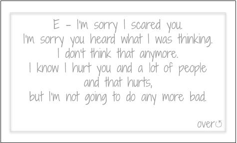 E- I'm sorry I scared you. I'm sorry you heard what I was thinking. I don't think that anymore. I know I hurt you and a lot of people and that hurts, but I'm not going to do any more bad.