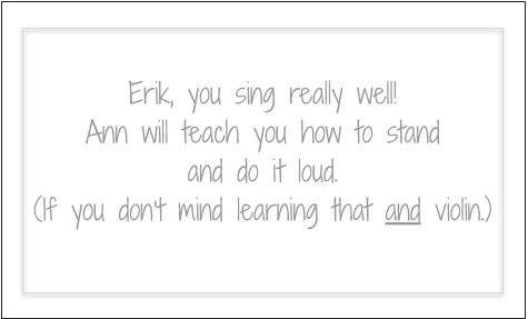 Erik, you sing really well! Ann will teach you how to stand and do it loud. (If you don't mind learning that and violin.)