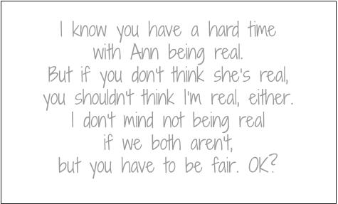 I know you have a hard time with Ann being real. But if you don't think she's real, you shouldn't think I'm real, either. I don't mind not being real if we both aren't, but you have to be fair. OK?