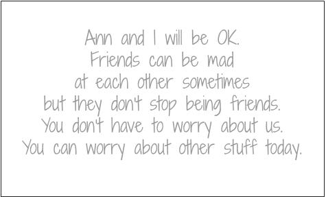 Ann and I will be OK. Friends can be mad at each other sometimes but they don't stop being friends. You don't have to worry about us. You can worry about other stuff today.