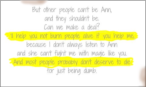 But other people can't be Ann, and they shouldn't be. Can we make a deal? [I'll help you not burn people alive if you help me,] because I don't always listen to Ann and she can't fight me with magic like you. [And most people probably don't deserve to die] for just being dumb.