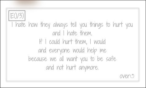 I hate how they always tell you thinks to hurt you and I hate them. If I could hurt them, I would and everyone would help me because we all want you to be safe and not hurt anymore.