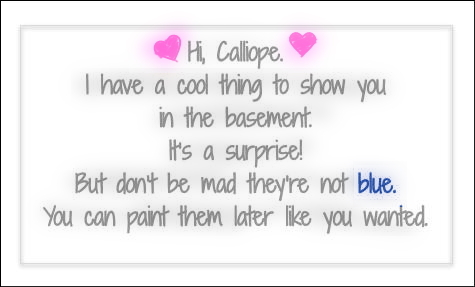 Hi, Calliope. I have a cool thing to show you in the basement. It’s a surprise! But don’t be mad they’re not blue. You can paint them later like you wanted.