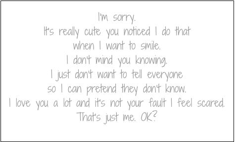 I’m sorry.
It’s really cute you noticed I do that when I want to smile.
I don’t mind you knowing.
I just don’t want to tell everyone
so I can pretend they don’t know.
I love you a lot and it’s not your fault I feel scared.
That’s just me. OK?