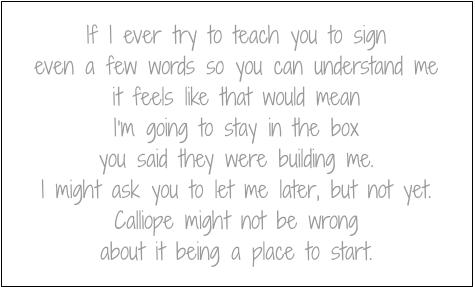 If I ever try to teach you to sign
even a few words so you can understand me
it feels like that would mean
I’m going to stay in the box you said they were building me.
I might ask you to let me later, but not yet.
Calliope might not be wrong
about it being a place to start.