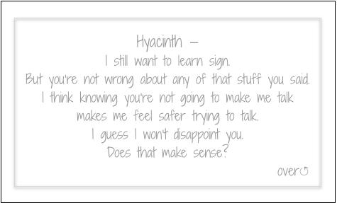 Hyacinth — 
I still want to learn sign.
But you’re not wrong about any of that stuff you said.
I think knowing you’re not going to make me talk
makes me feel safer trying to talk.
I guess I won’t disappoint you.
Does that make sense?