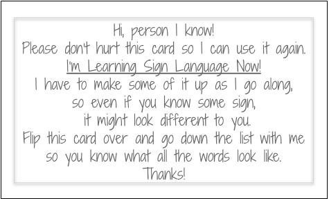 Hi, person I know!
Please don’t hurt this card so I can use it again.
I’m Learning Sign Language Now!
I have to make some of it up as I go along,
so even if you know some sign, it might look different to you.
Flip this card over and go down the list with me
so you know what all the words look like.
Thanks!