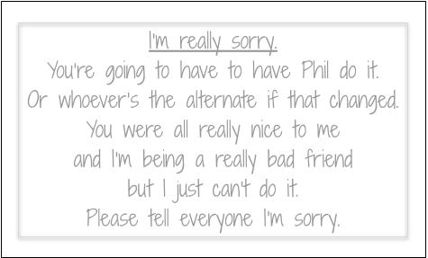 I’m really sorry.
You’re going to have to have Phil do it.
Or whoever’s the alternate if that changed.
You were all really nice to me
and I’m being a really bad friend
but I just can’t do it.
Please tell everyone I’m sorry.