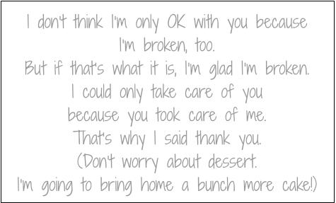 I don’t think I’m only OK with you because I’m broken, too.
But if that’s what it is, I’m glad I’m broken.
I could only take care of you
because you took care of me.
That’s why I said thank you.
(Don’t worry about dessert.
I’m going to bring home a bunch more cake!)