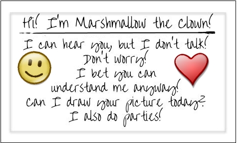 Hi! I’m Marshmallow the Clown! I can hear you, but I don’t talk! Don’t worry! I bet you can understand me anyway! Can I draw your picture today? I also do parties!